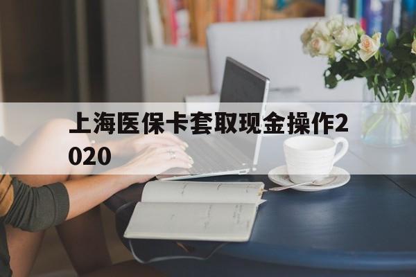 弥勒最新上海医保卡套取现金操作2020方法分析(最方便真实的弥勒上海医保卡套取现金操作2020年方法)